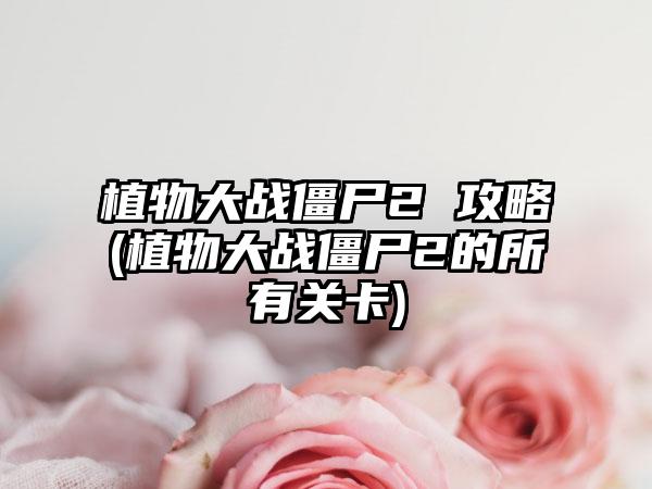 植物大战僵尸2 攻略(植物大战僵尸2的所有关卡)