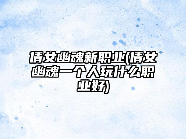 倩女幽魂新职业(倩女幽魂一个人玩什么职业好)