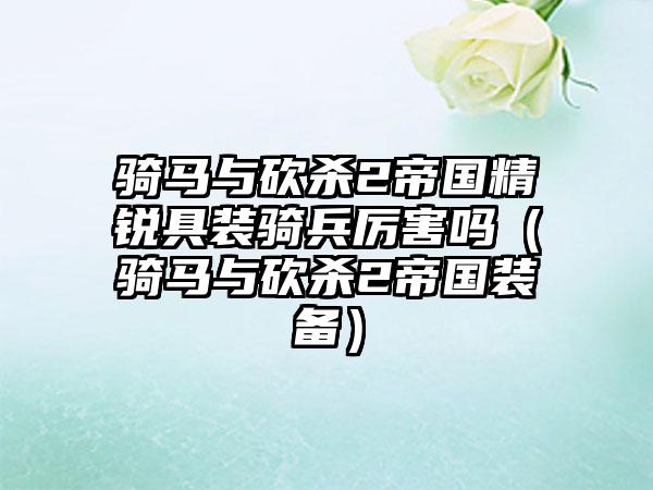 骑马与砍杀2帝国精锐具装骑兵厉害吗（骑马与砍杀2帝国装备）