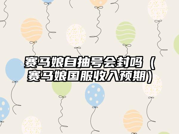 赛马娘自抽号会封吗（赛马娘国服收入预期）