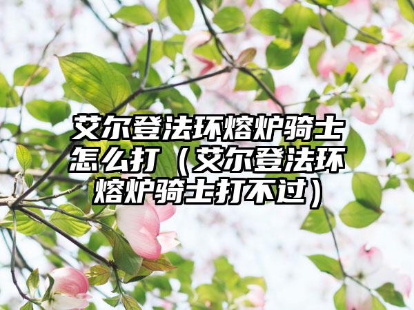 艾尔登法环熔炉骑士怎么打（艾尔登法环熔炉骑士打不过）