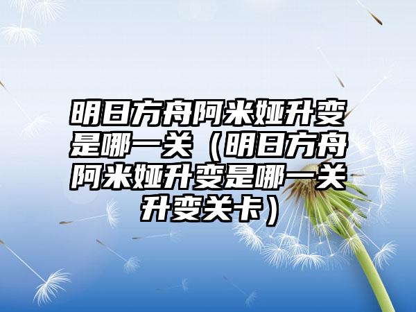 明日方舟阿米娅升变是哪一关（明日方舟阿米娅升变是哪一关升变关卡）