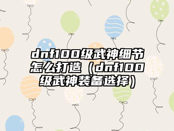 dnf100级武神细节怎么打造（dnf100级武神装备选择）