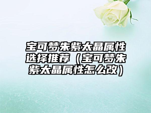 宝可梦朱紫太晶属性选择推荐（宝可梦朱紫太晶属性怎么改）