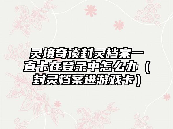 灵境奇谈封灵档案一直卡在登录中怎么办（封灵档案进游戏卡）