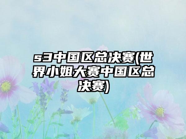 s3中国区总决赛(世界小姐大赛中国区总决赛)