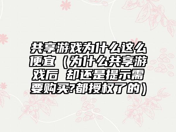 共享游戏为什么这么便宜（为什么共享游戏后 却还是提示需要购买?都授权了的）