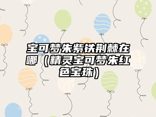 宝可梦朱紫铁荆棘在哪（精灵宝可梦朱红色宝珠）