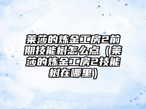莱莎的炼金工房2前期技能树怎么点（莱莎的炼金工房2技能树在哪里）