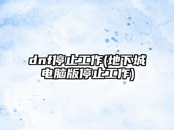 dnf停止工作(地下城电脑版停止工作)