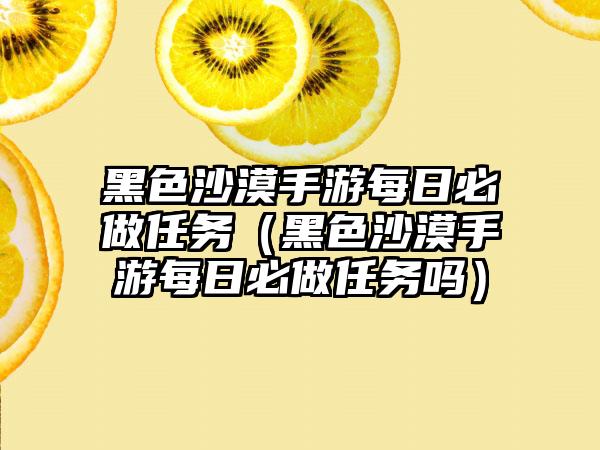 黑色沙漠手游每日必做任务（黑色沙漠手游每日必做任务吗）