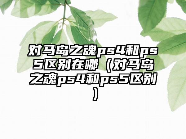 对马岛之魂ps4和ps5区别在哪（对马岛之魂ps4和ps5区别）