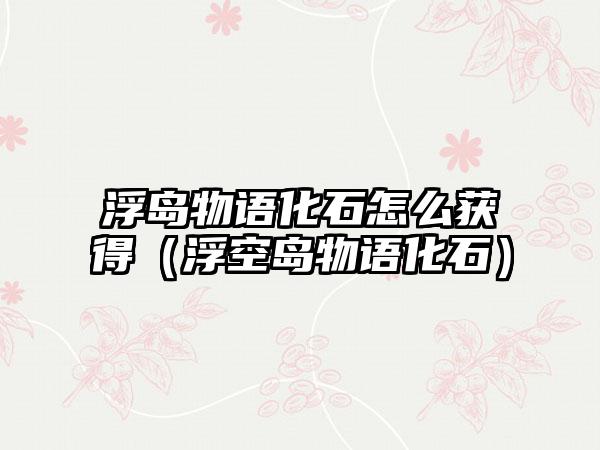 浮岛物语化石怎么获得（浮空岛物语化石）