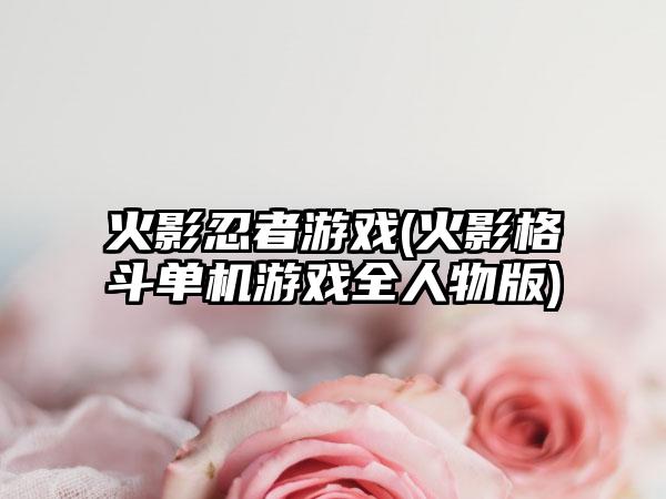 火影忍者游戏(火影格斗单机游戏全人物版)