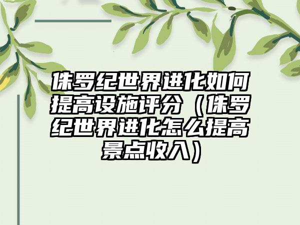 侏罗纪世界进化如何提高设施评分（侏罗纪世界进化怎么提高景点收入）