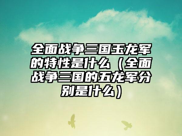 全面战争三国玉龙军的特性是什么（全面战争三国的五龙军分别是什么）