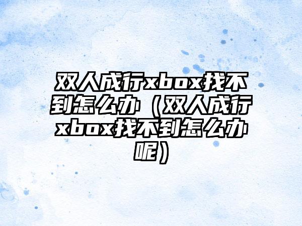 双人成行xbox找不到怎么办（双人成行xbox找不到怎么办呢）