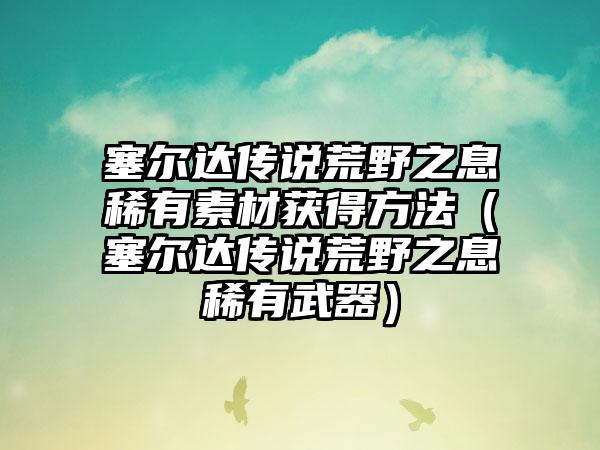 塞尔达传说荒野之息稀有素材获得方法（塞尔达传说荒野之息稀有武器）