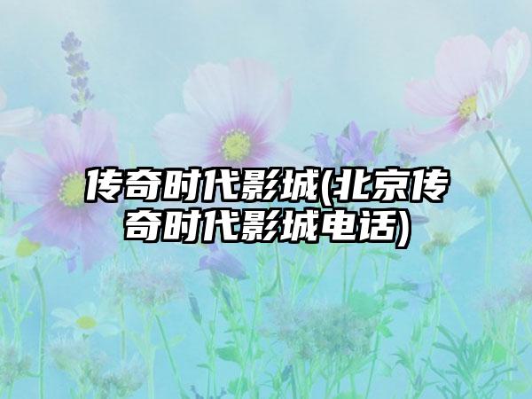 传奇时代影城(北京传奇时代影城电话)