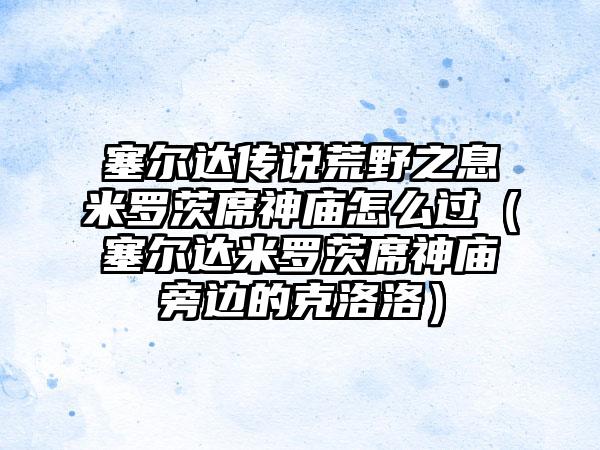 塞尔达传说荒野之息米罗茨席神庙怎么过（塞尔达米罗茨席神庙旁边的克洛洛）