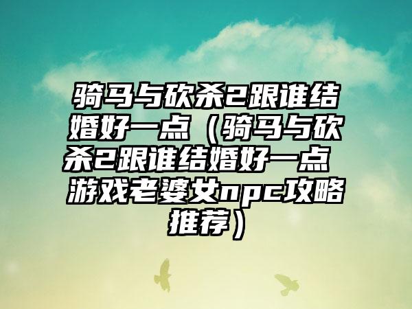 骑马与砍杀2跟谁结婚好一点（骑马与砍杀2跟谁结婚好一点 游戏老婆女npc攻略推荐）