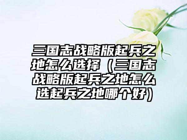三国志战略版起兵之地怎么选择（三国志战略版起兵之地怎么选起兵之地哪个好）