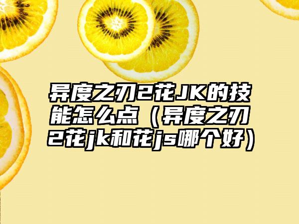异度之刃2花JK的技能怎么点（异度之刃2花jk和花js哪个好）