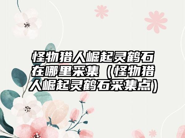 怪物猎人崛起灵鹤石在哪里采集（怪物猎人崛起灵鹤石采集点）