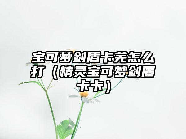 宝可梦剑盾卡芜怎么打（精灵宝可梦剑盾卡卡）