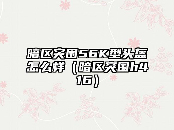 暗区突围56K型头盔怎么样（暗区突围h416）