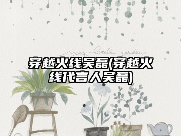 穿越火线吴磊(穿越火线代言人吴磊)