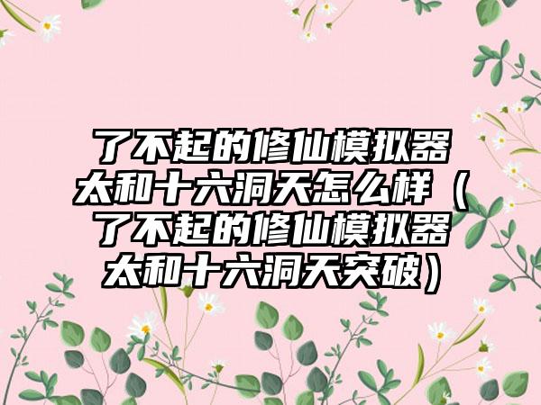 了不起的修仙模拟器太和十六洞天怎么样（了不起的修仙模拟器太和十六洞天突破）