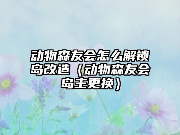 动物森友会怎么解锁岛改造（动物森友会岛主更换）