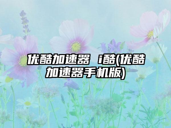 优酷加速器 i酷(优酷加速器手机版)