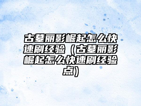 古墓丽影崛起怎么快速刷经验（古墓丽影崛起怎么快速刷经验点）