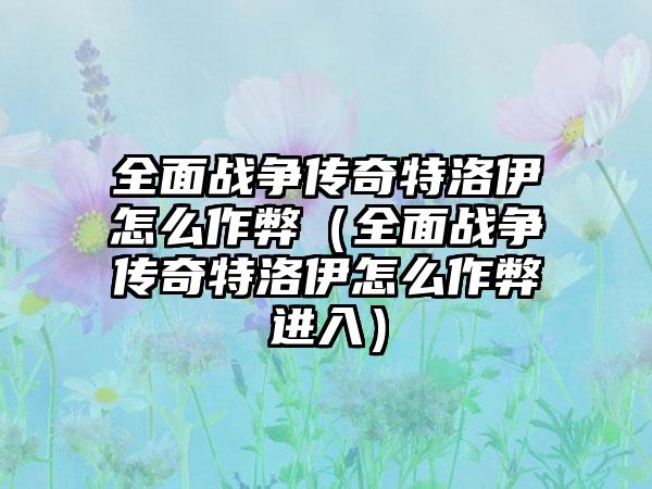 全面战争传奇特洛伊怎么作弊（全面战争传奇特洛伊怎么作弊进入）