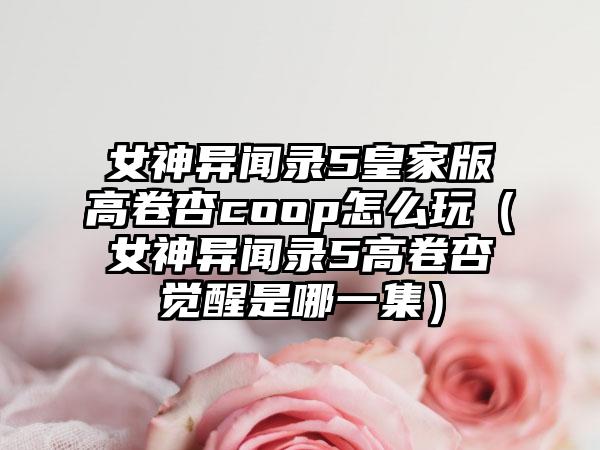 女神异闻录5皇家版高卷杏coop怎么玩（女神异闻录5高卷杏觉醒是哪一集）