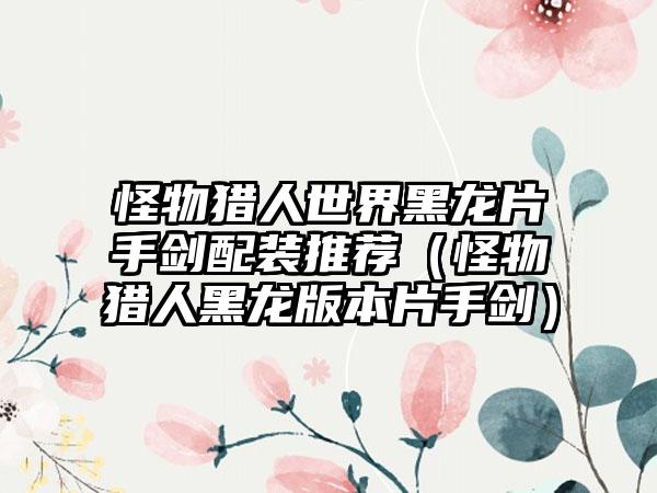 怪物猎人世界黑龙片手剑配装推荐（怪物猎人黑龙版本片手剑）