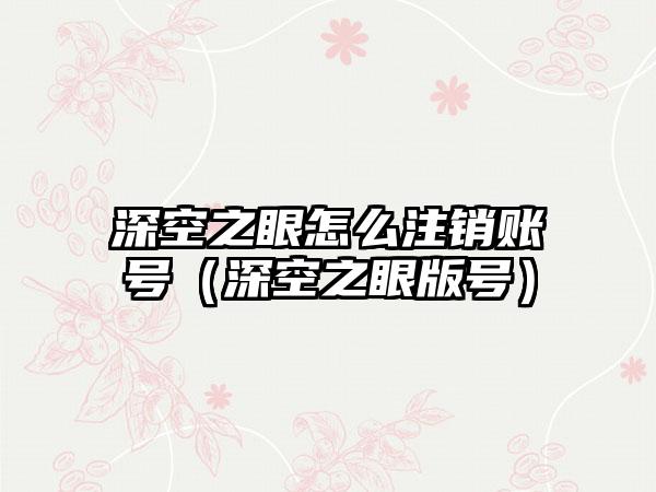 深空之眼怎么注销账号（深空之眼版号）