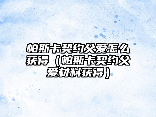 帕斯卡契约父爱怎么获得（帕斯卡契约父爱材料获得）