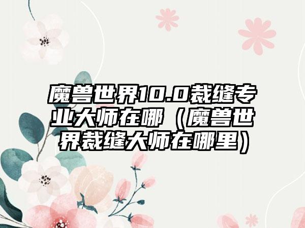 魔兽世界10.0裁缝专业大师在哪（魔兽世界裁缝大师在哪里）