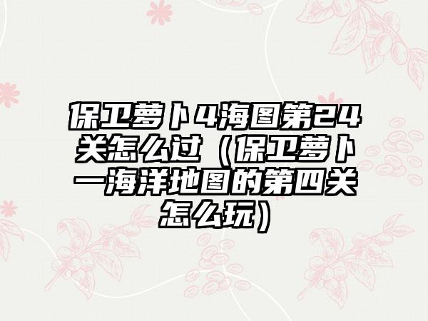 保卫萝卜4海图第24关怎么过（保卫萝卜一海洋地图的第四关怎么玩）