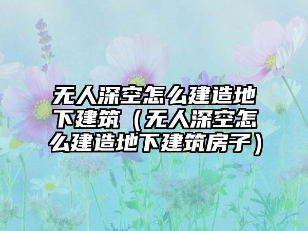 无人深空怎么建造地下建筑（无人深空怎么建造地下建筑房子）