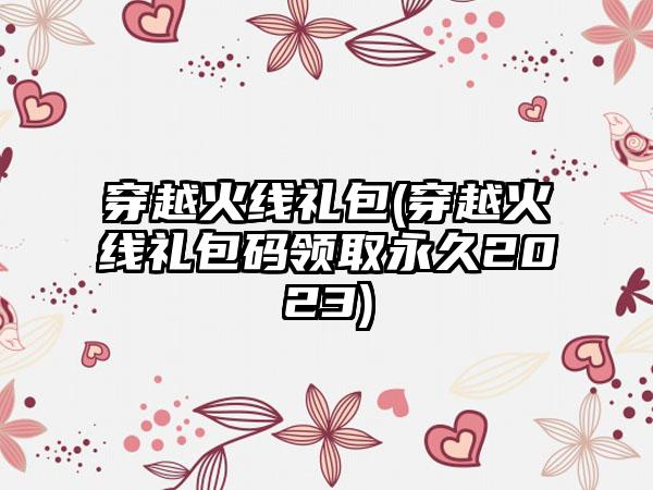 穿越火线礼包(穿越火线礼包码领取永久2023)