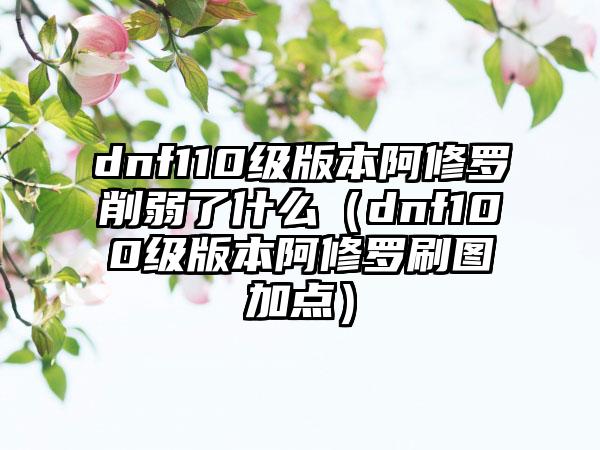 dnf110级版本阿修罗削弱了什么（dnf100级版本阿修罗刷图加点）