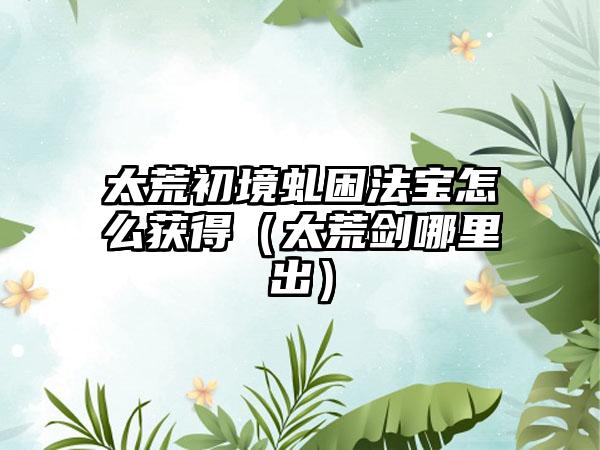 太荒初境虬困法宝怎么获得（太荒剑哪里出）