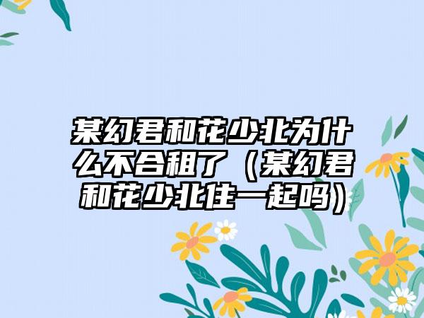 某幻君和花少北为什么不合租了（某幻君和花少北住一起吗）