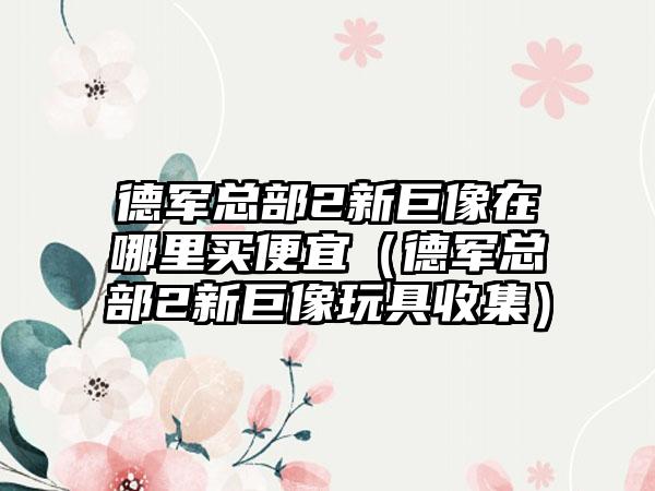 德军总部2新巨像在哪里买便宜（德军总部2新巨像玩具收集）