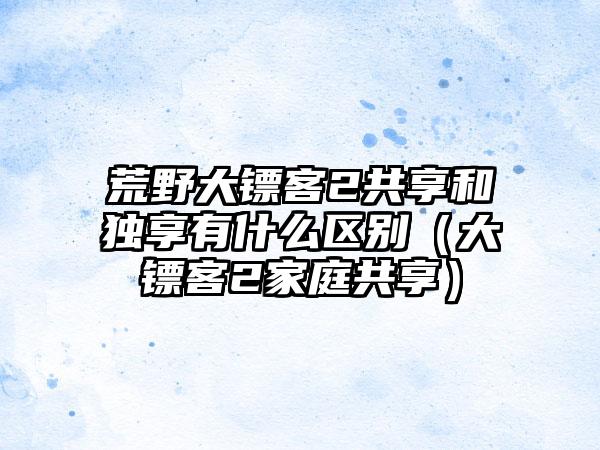 荒野大镖客2共享和独享有什么区别（大镖客2家庭共享）