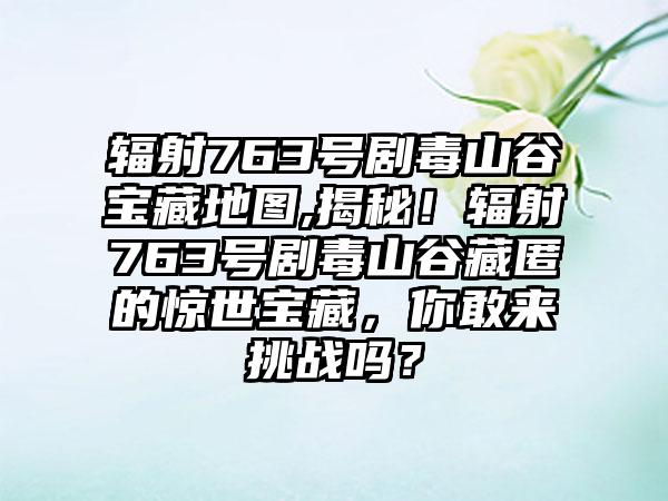辐射763号剧毒山谷宝藏地图,揭秘！辐射763号剧毒山谷藏匿的惊世宝藏，你敢来挑战吗？